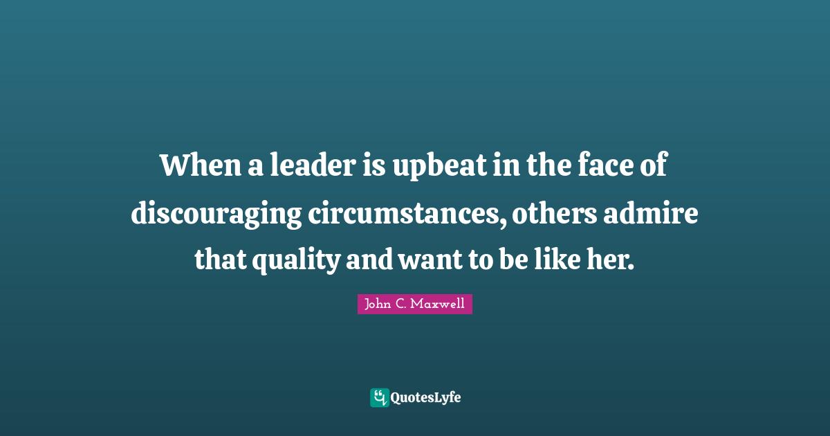 When a leader is upbeat in the face of discouraging circumstances, others admire that quality and want to be like her.