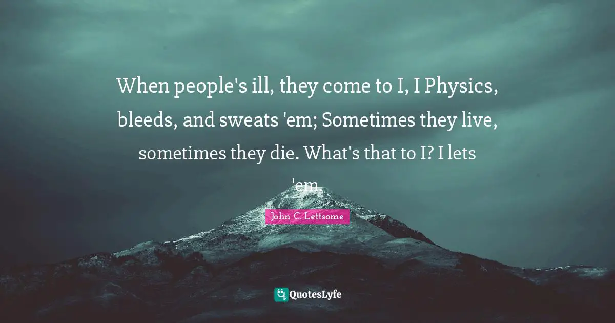 When people's ill, they come to I, I Physics, bleeds, and sweats 'em; Sometimes they live, sometimes they die. What's that to I? I lets 'em.