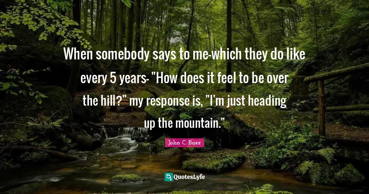 When somebody says to me-which they do like every 5 years- "How does it feel to be over the hill?" my response is, "I'm just heading up the mountain."