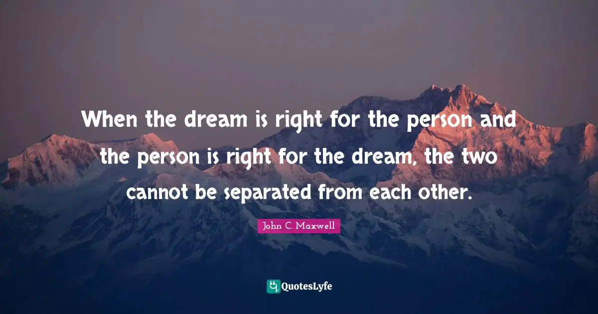 When the dream is right for the person and the person is right for the dream, the two cannot be separated from each other.