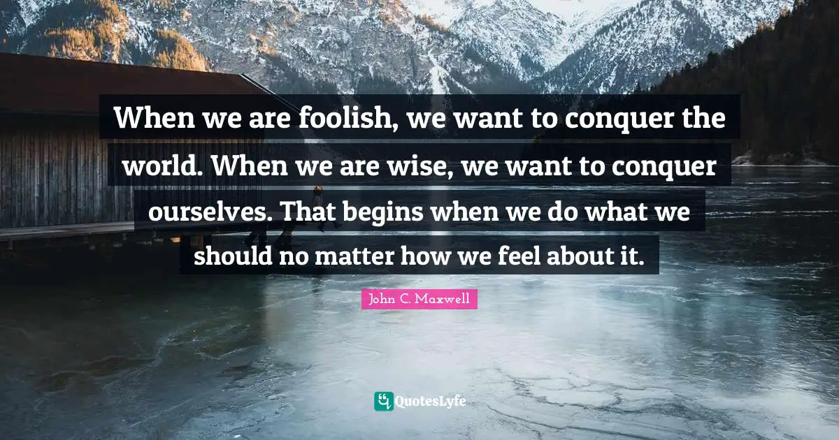 Conquer The World Quotes: "When we are foolish, we want to conquer the world. When we are wise, we want to conquer ourselves. That begins when we do what we should no matter how we feel about it."