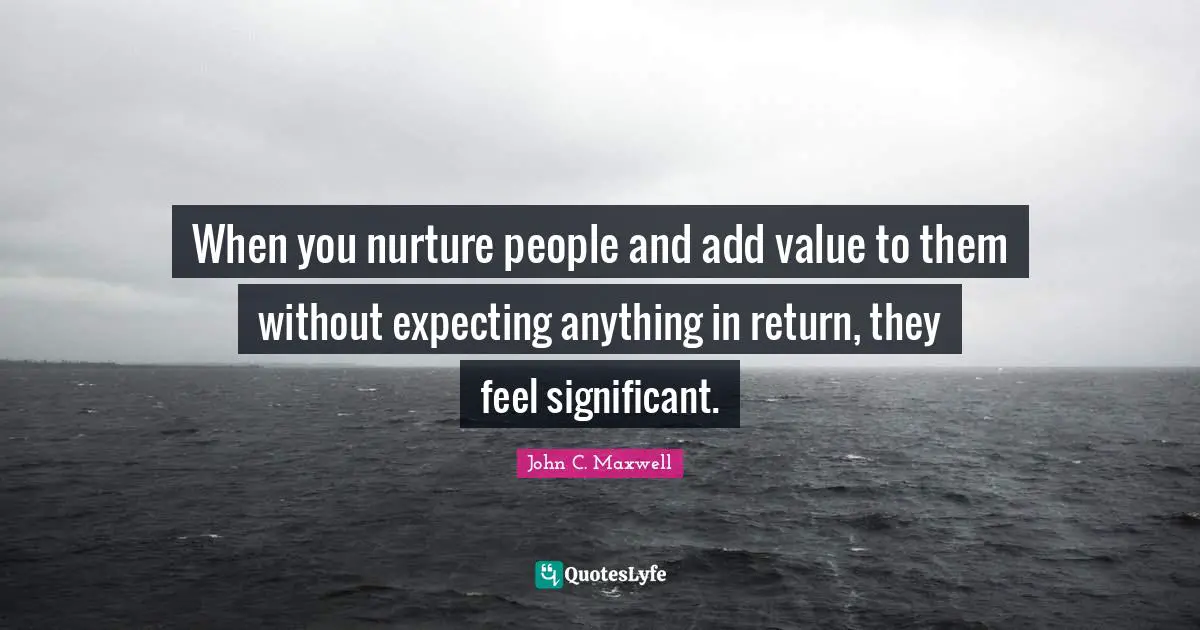 When you nurture people and add value to them without expecting anything in return, they feel significant.