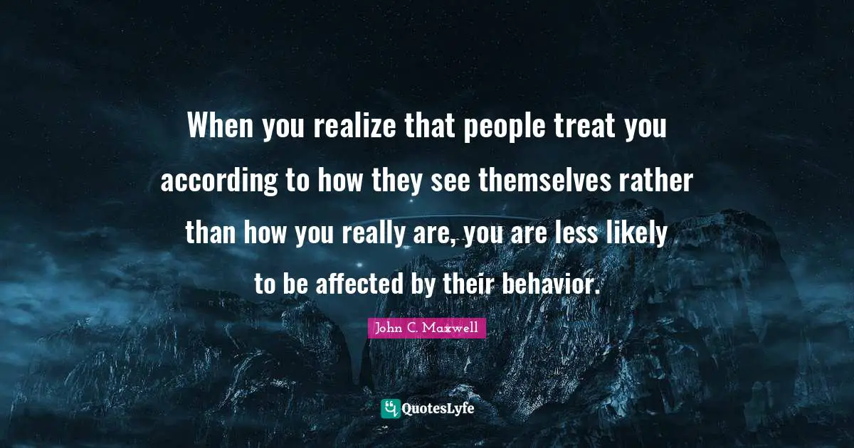 When you realize that people treat you according to how they see themselves rather than how you really are, you are less likely to be affected by their behavior.