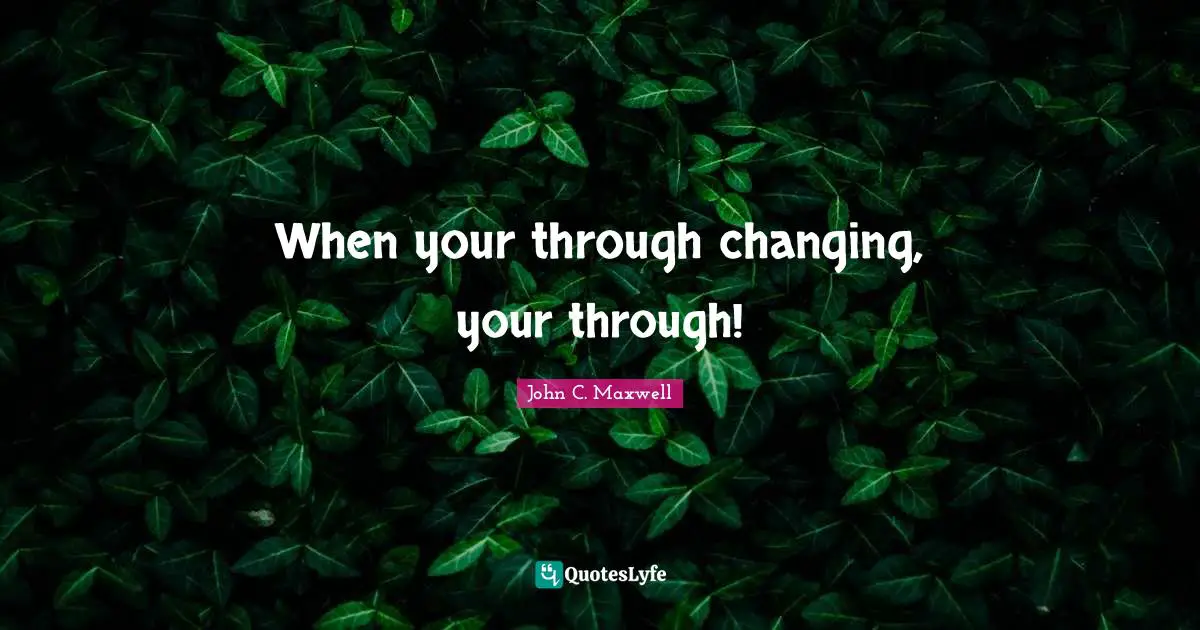 When your through changing, your through!