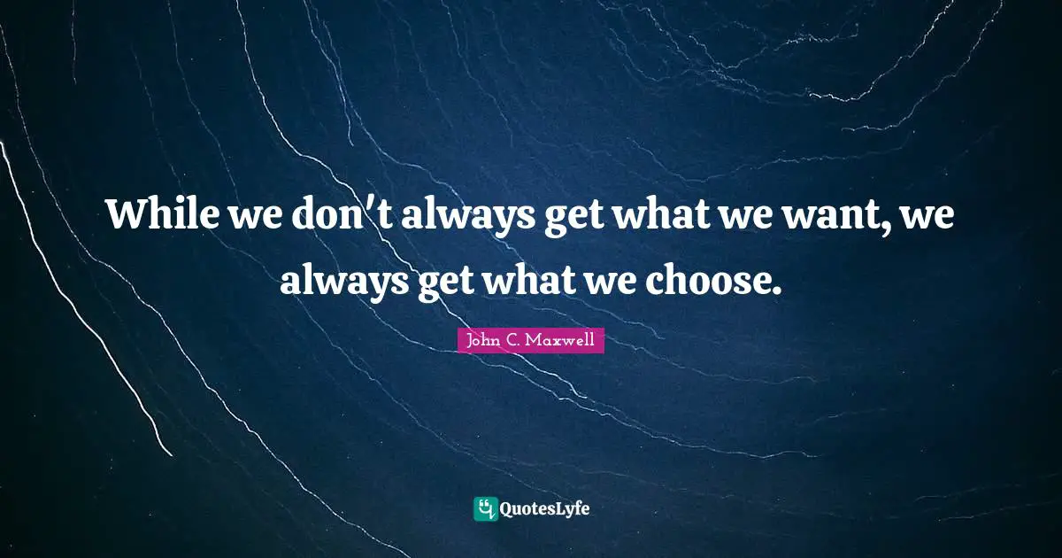While we don't always get what we want, we always get what we choose.