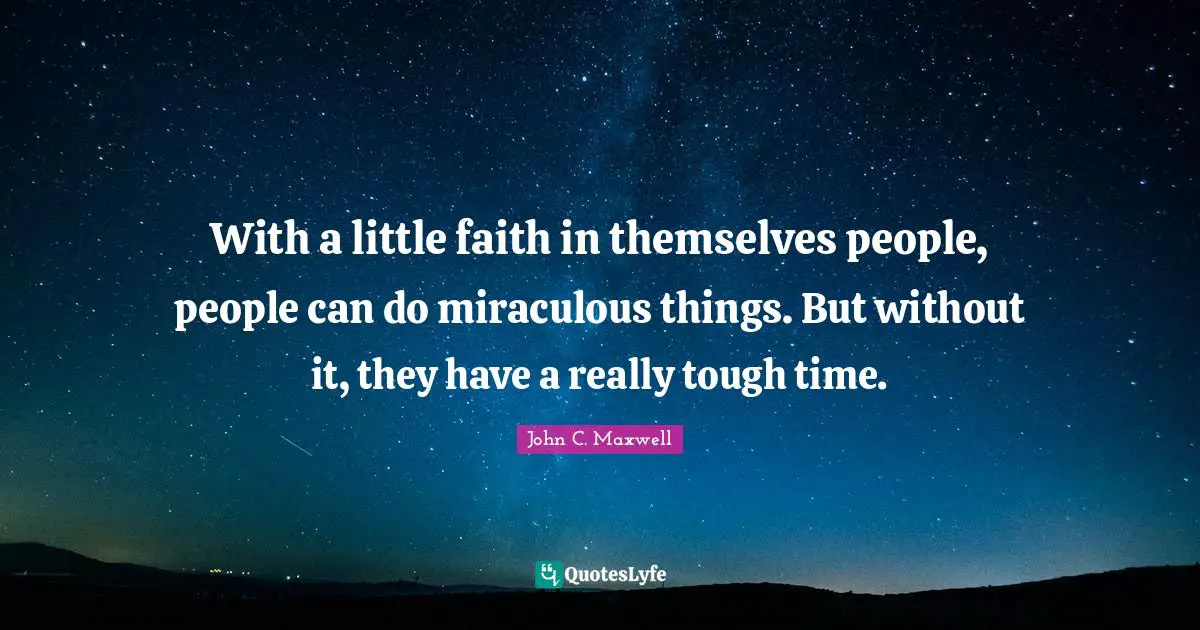 With a little faith in themselves people, people can do miraculous things. But without it, they have a really tough time.