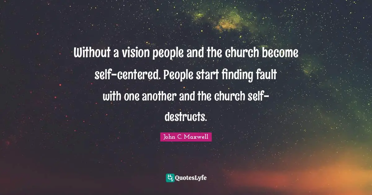 Without a vision people and the church become self-centered. People start finding fault with one another and the church self-destructs.