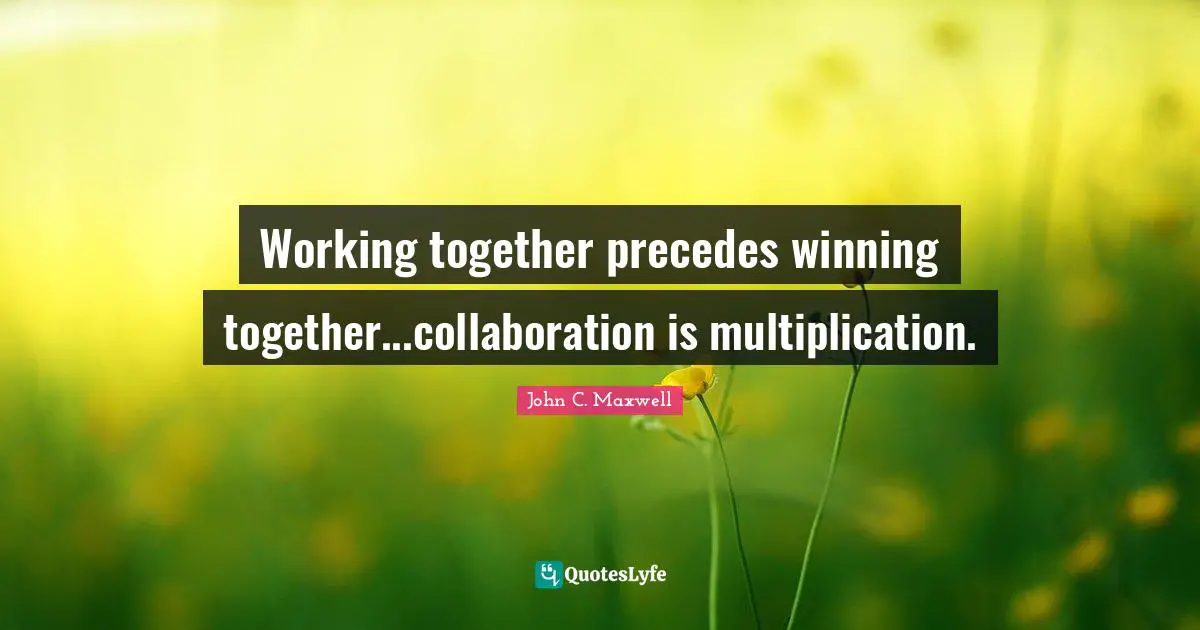 Working together precedes winning together...collaboration is multiplication.