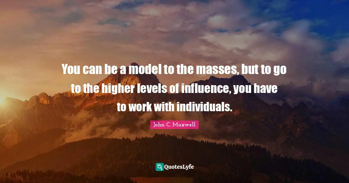 You can be a model to the masses, but to go to the higher levels of influence, you have to work with individuals.
