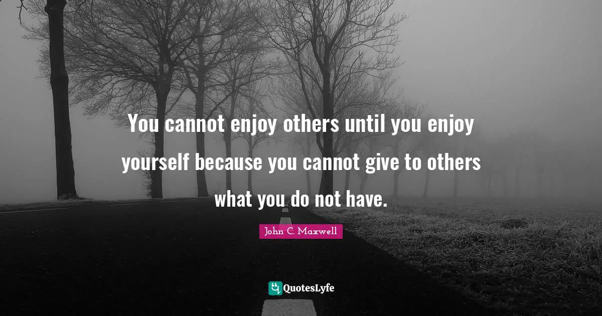 You cannot enjoy others until you enjoy yourself because you cannot give to others what you do not have.