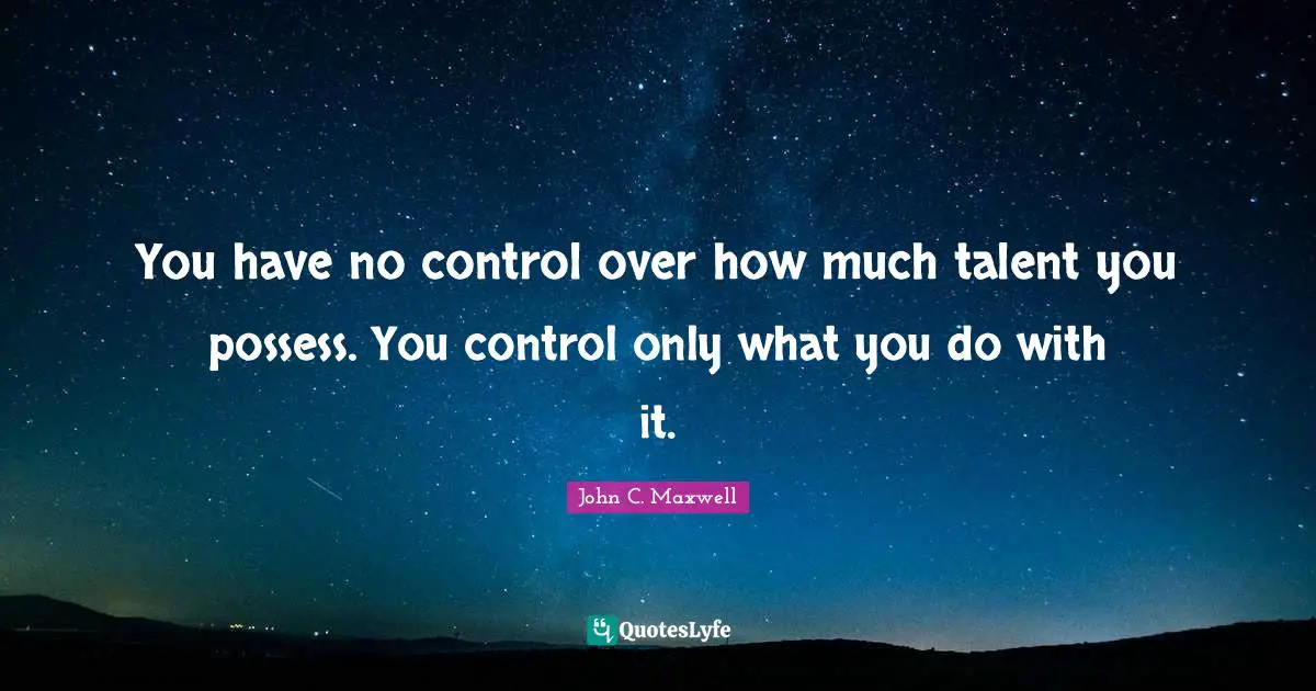 You have no control over how much talent you possess. You control only what you do with it.
