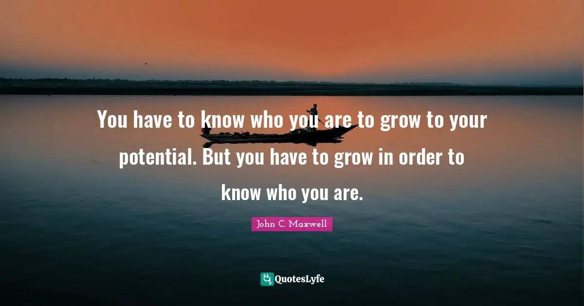 You have to know who you are to grow to your potential. But you have to grow in order to know who you are.