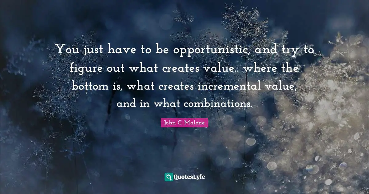 You just have to be opportunistic, and try to figure out what creates value.. where the bottom is, what creates incremental value, and in what combinations.