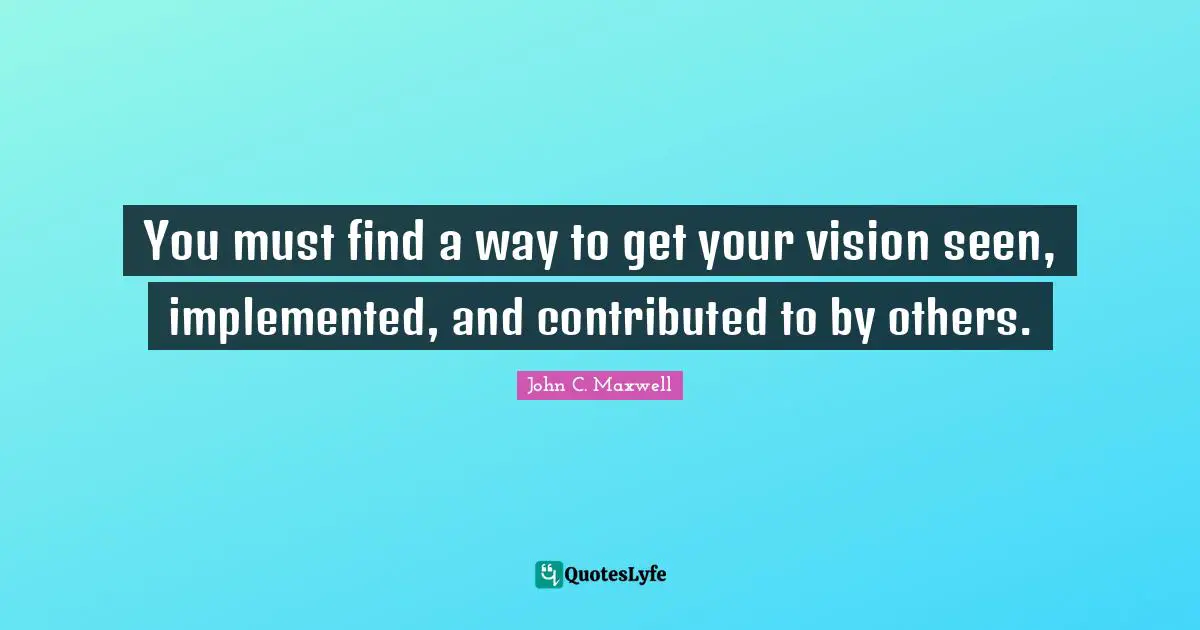 You must find a way to get your vision seen, implemented, and contributed to by others.