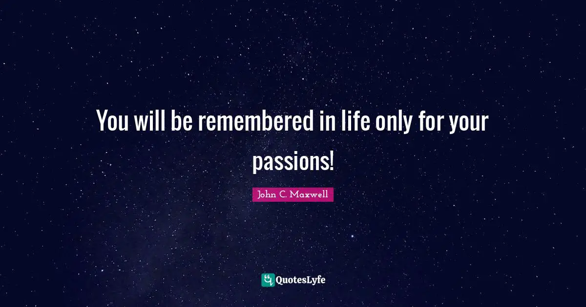 You will be remembered in life only for your passions!