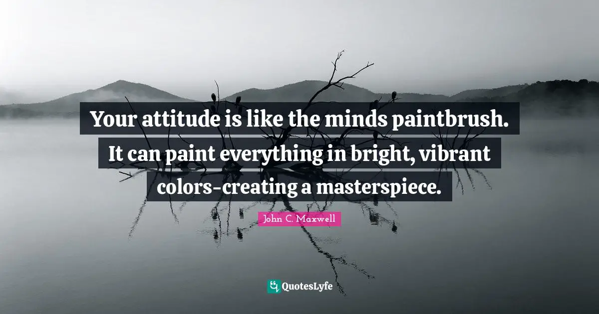 Your attitude is like the minds paintbrush. It can paint everything in bright, vibrant colors-creating a masterspiece.
