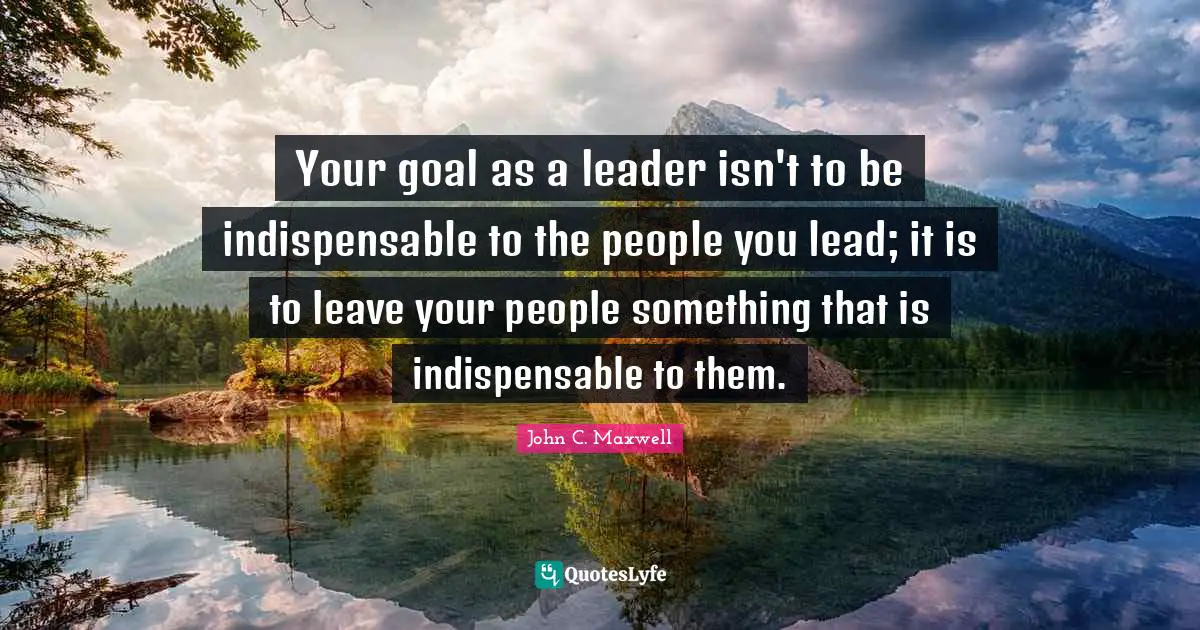 Your goal as a leader isn't to be indispensable to the people you lead; it is to leave your people something that is indispensable to them.