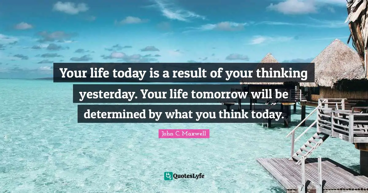 Tomorrow Quotes: "Your life today is a result of your thinking yesterday. Your life tomorrow will be determined by what you think today."