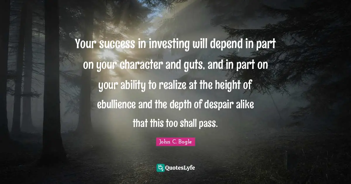 Guts Quotes: "Your success in investing will depend in part on your character and guts, and in part on your ability to realize at the height of ebullience and the depth of despair alike that this too shall pass."