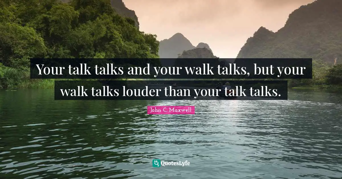 Your talk talks and your walk talks, but your walk talks louder than your talk talks.