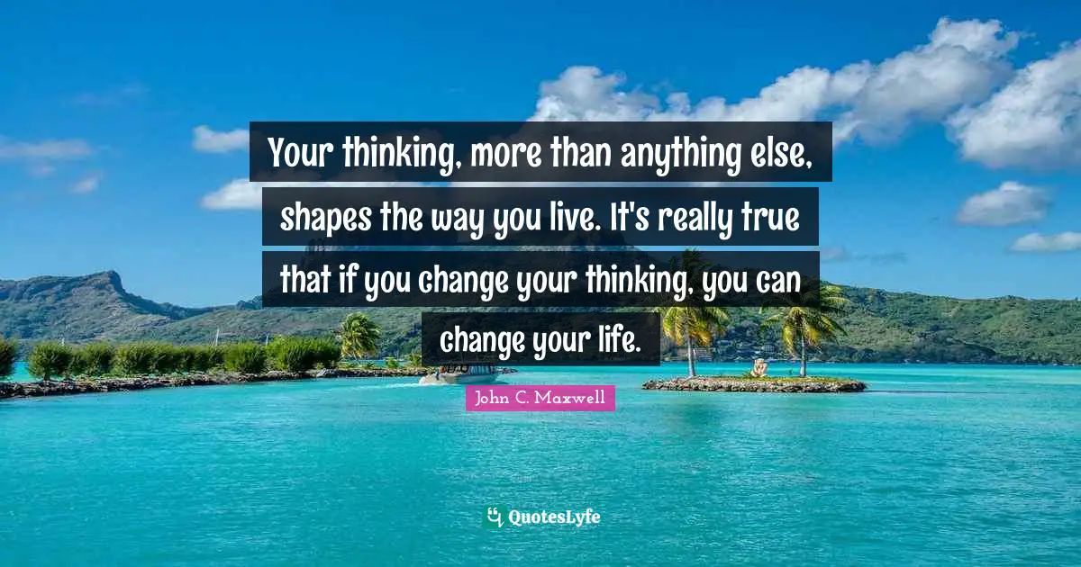 Your thinking, more than anything else, shapes the way you live. It's really true that if you change your thinking, you can change your life.