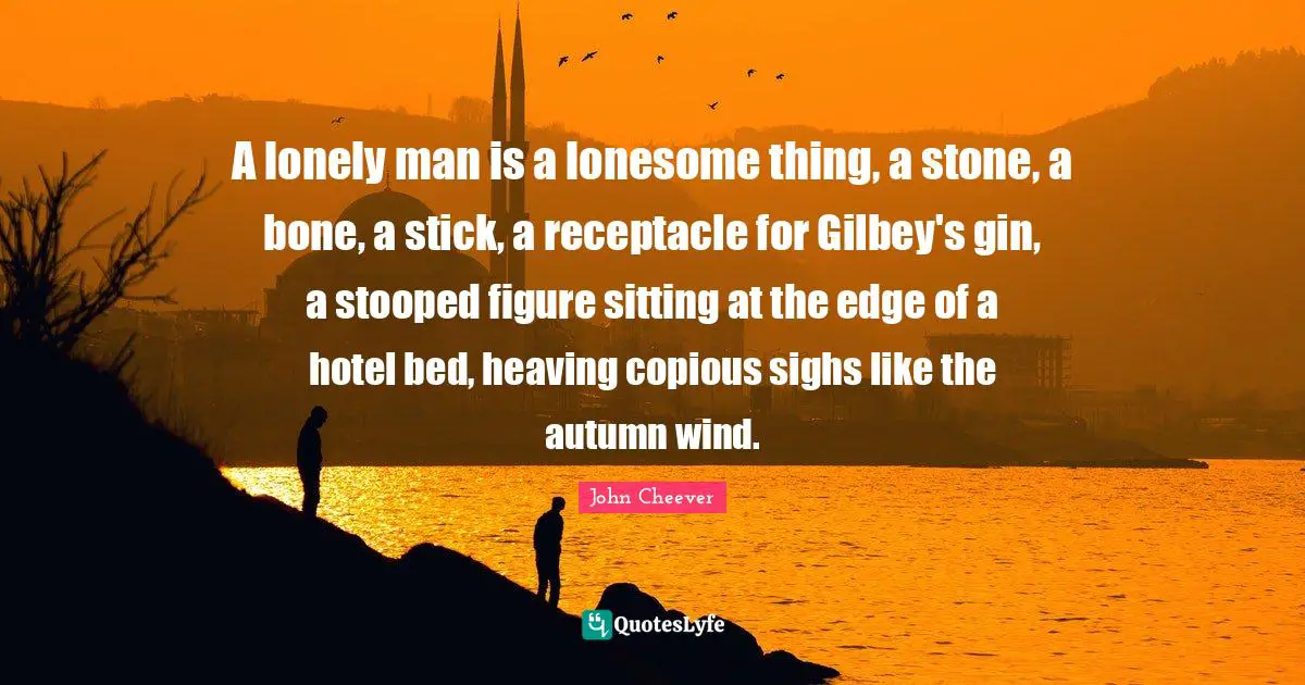 Sitting Quotes: "A lonely man is a lonesome thing, a stone, a bone, a stick, a receptacle for Gilbey's gin, a stooped figure sitting at the edge of a hotel bed, heaving copious sighs like the autumn wind."