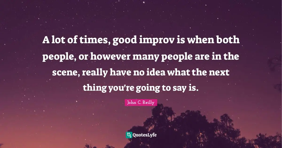 A lot of times, good improv is when both people, or however many people are in the scene, really have no idea what the next thing you're going to say is.