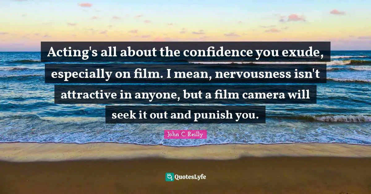Acting's all about the confidence you exude, especially on film. I mean, nervousness isn't attractive in anyone, but a film camera will seek it out and punish you.