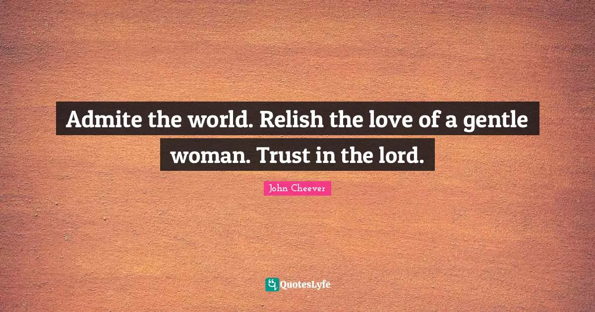 Admite the world. Relish the love of a gentle woman. Trust in the lord.