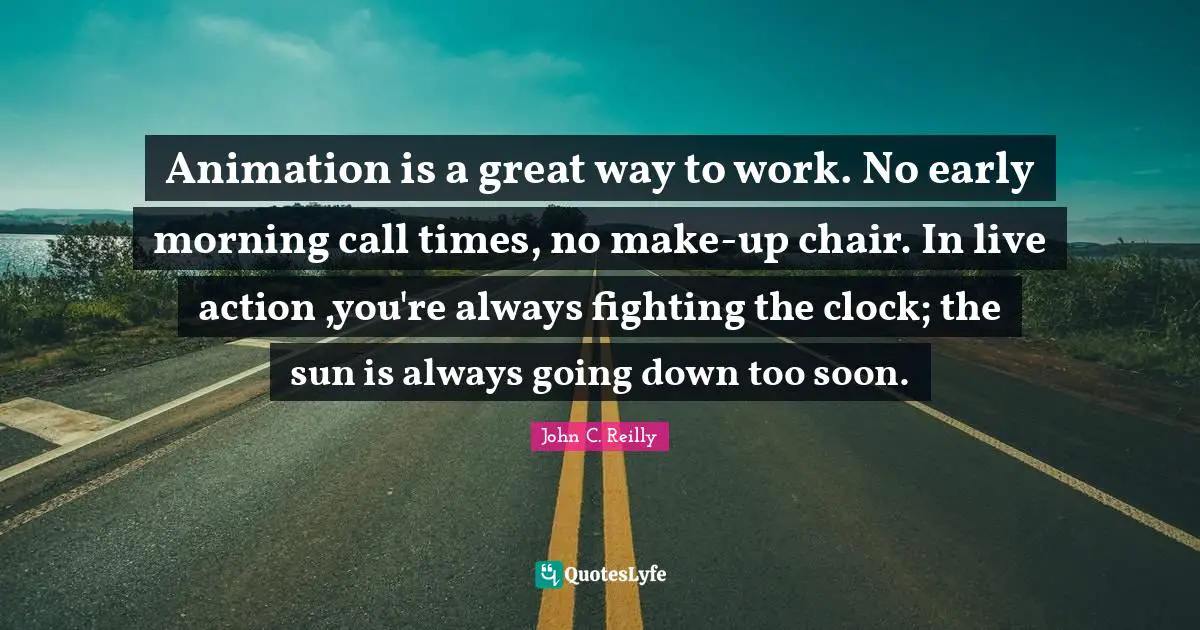 Animation is a great way to work. No early morning call times, no make-up chair. In live action ,you're always fighting the clock; the sun is always going down too soon.