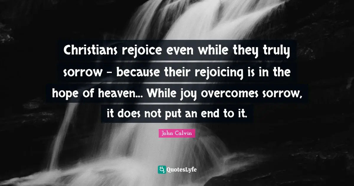 Christians rejoice even while they truly sorrow - because their rejoicing is in the hope of heaven... While joy overcomes sorrow, it does not put an end to it.