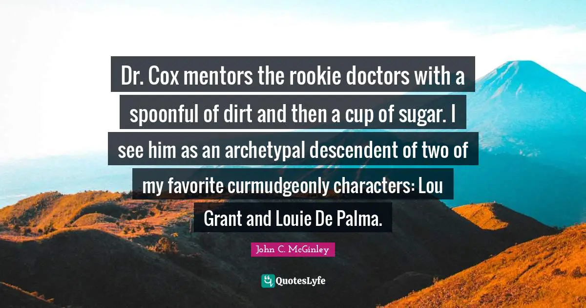 Dr. Cox mentors the rookie doctors with a spoonful of dirt and then a cup of sugar. I see him as an archetypal descendent of two of my favorite curmudgeonly characters: Lou Grant and Louie De Palma.