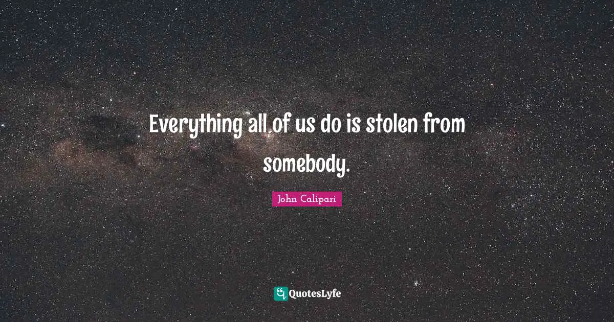 Everything all of us do is stolen from somebody.