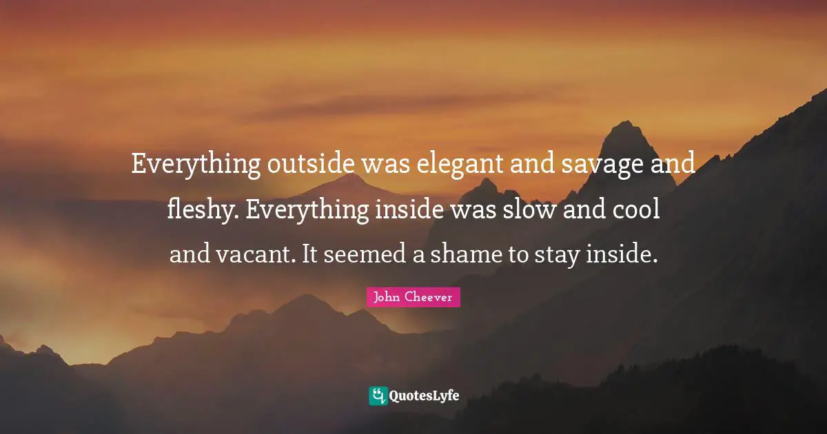 Everything outside was elegant and savage and fleshy. Everything inside was slow and cool and vacant. It seemed a shame to stay inside.