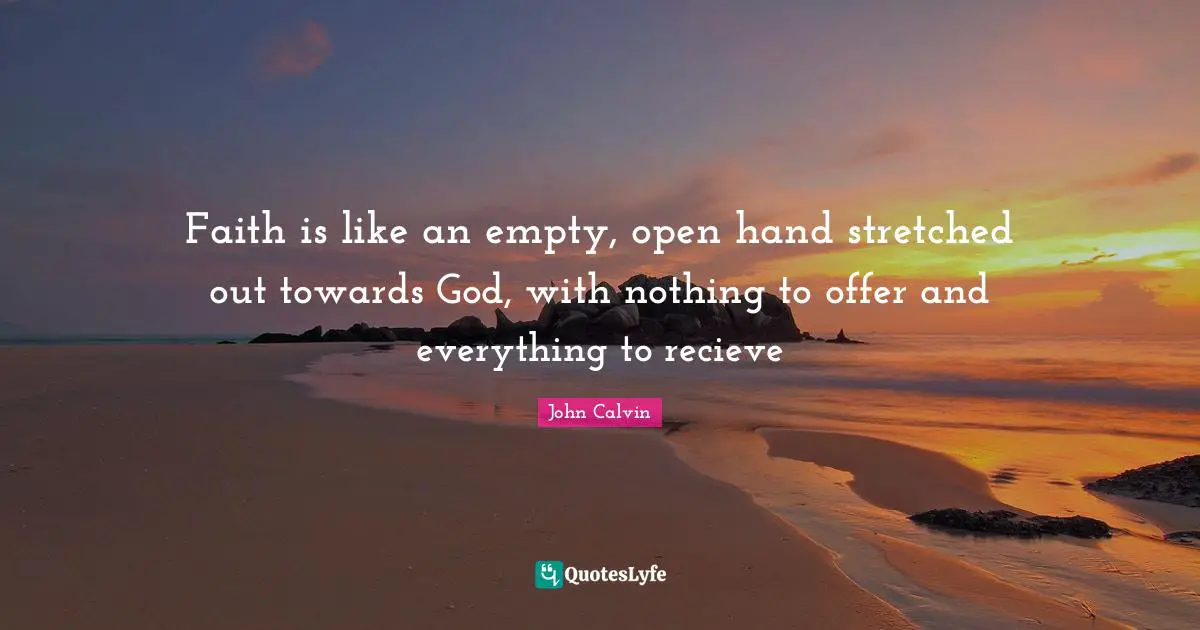 John Calvin Quotes: Faith is like an empty, open hand stretched out towards God, with nothing to offer and everything to recieve
