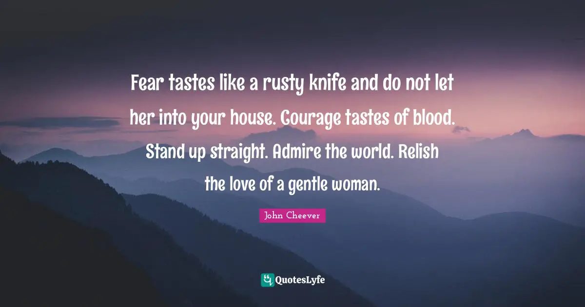 Fear tastes like a rusty knife and do not let her into your house. Courage tastes of blood. Stand up straight. Admire the world. Relish the love of a gentle woman.