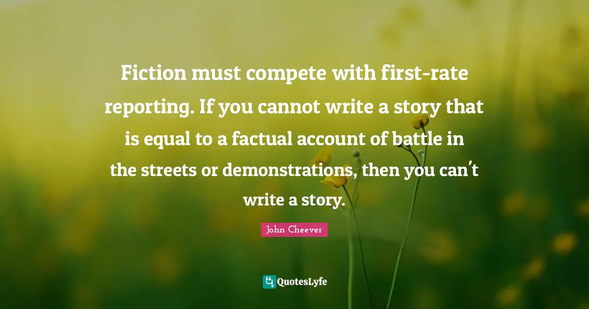 Fiction must compete with first-rate reporting. If you cannot write a story that is equal to a factual account of battle in the streets or demonstrations, then you can't write a story.