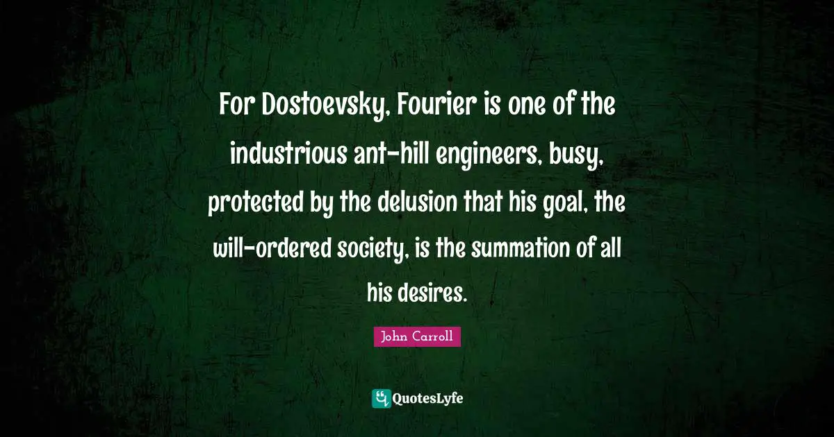 For Dostoevsky, Fourier is one of the industrious ant-hill engineers, busy, protected by the delusion that his goal, the will-ordered society, is the summation of all his desires.