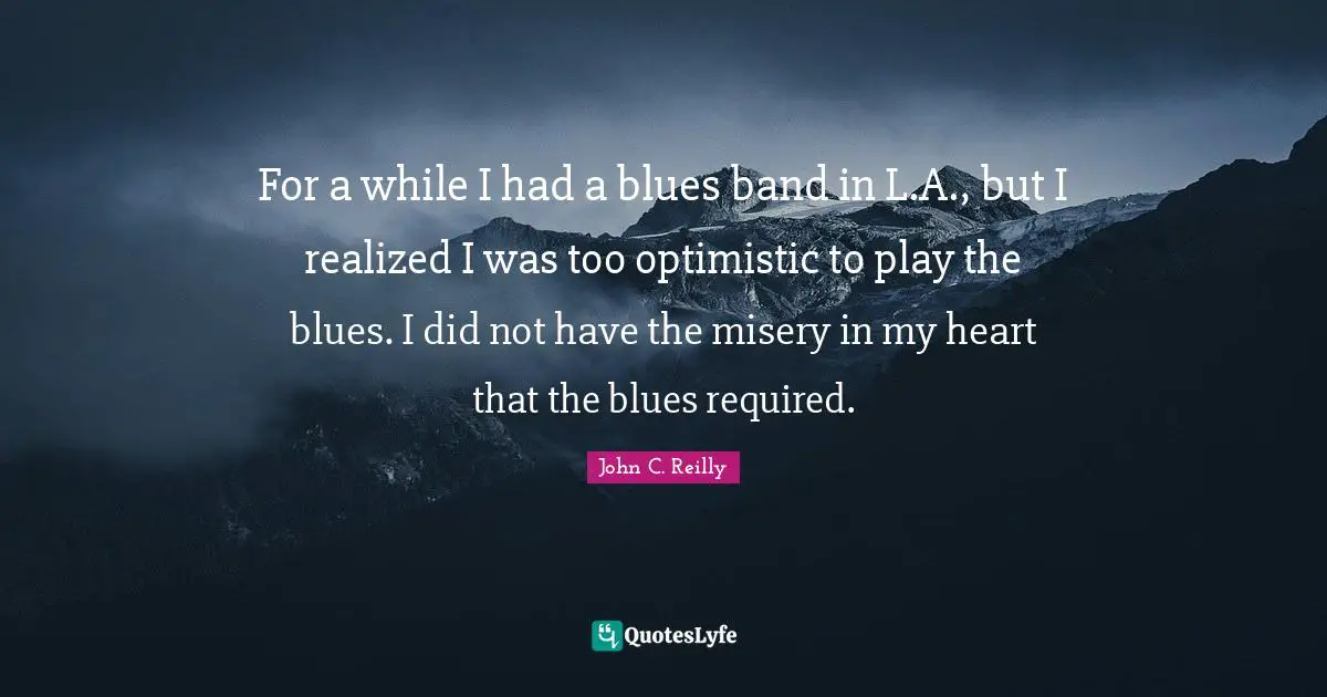 For a while I had a blues band in L.A., but I realized I was too optimistic to play the blues. I did not have the misery in my heart that the blues required.