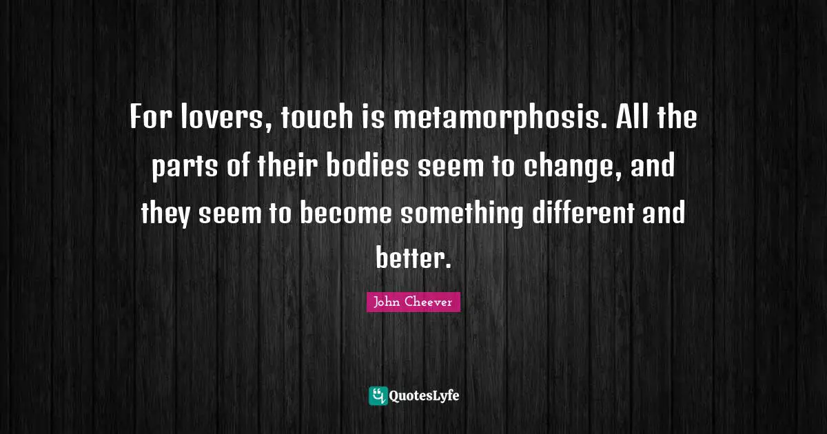 Metamorphosis Quotes: "For lovers, touch is metamorphosis. All the parts of their bodies seem to change, and they seem to become something different and better."