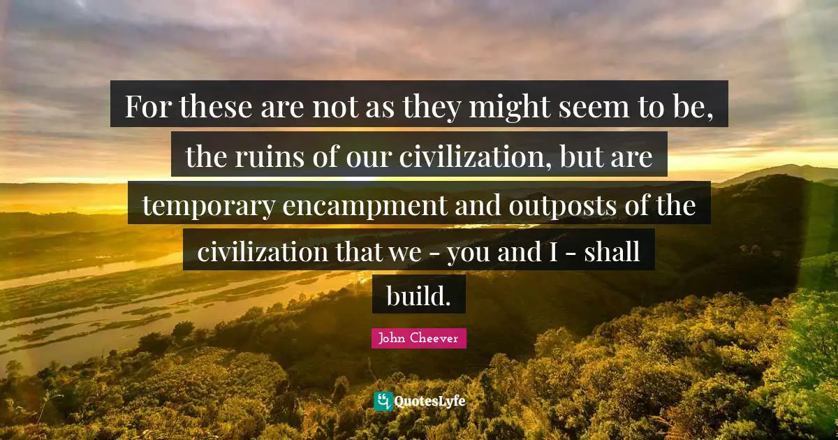 For these are not as they might seem to be, the ruins of our civilization, but are temporary encampment and outposts of the civilization that we - you and I - shall build.
