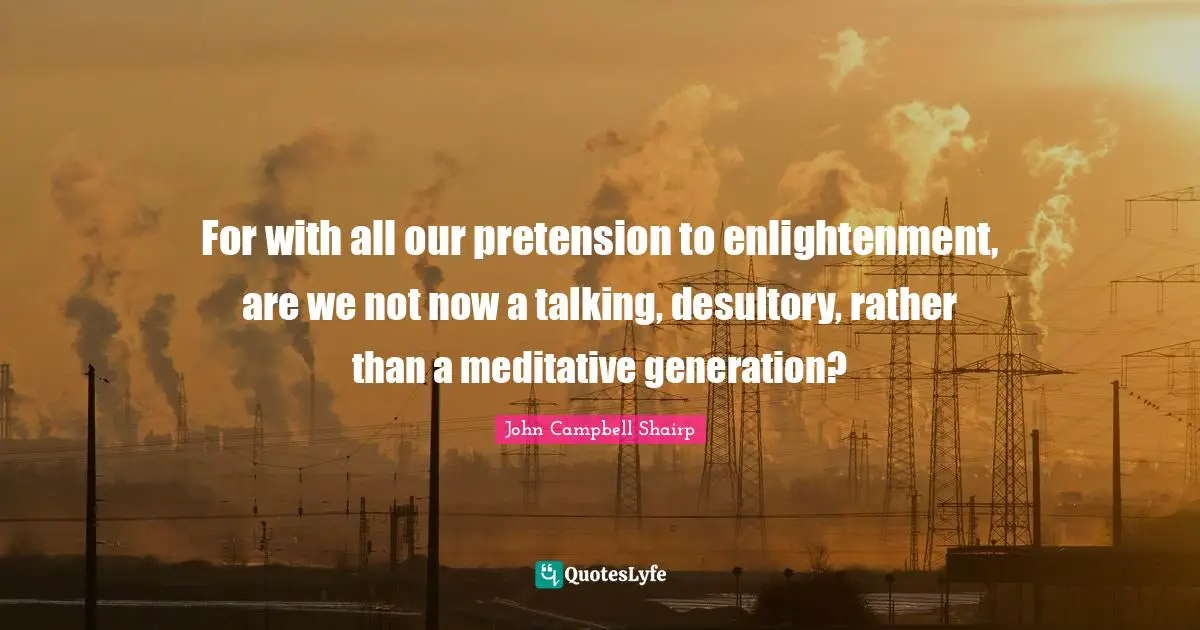 For with all our pretension to enlightenment, are we not now a talking, desultory, rather than a meditative generation?