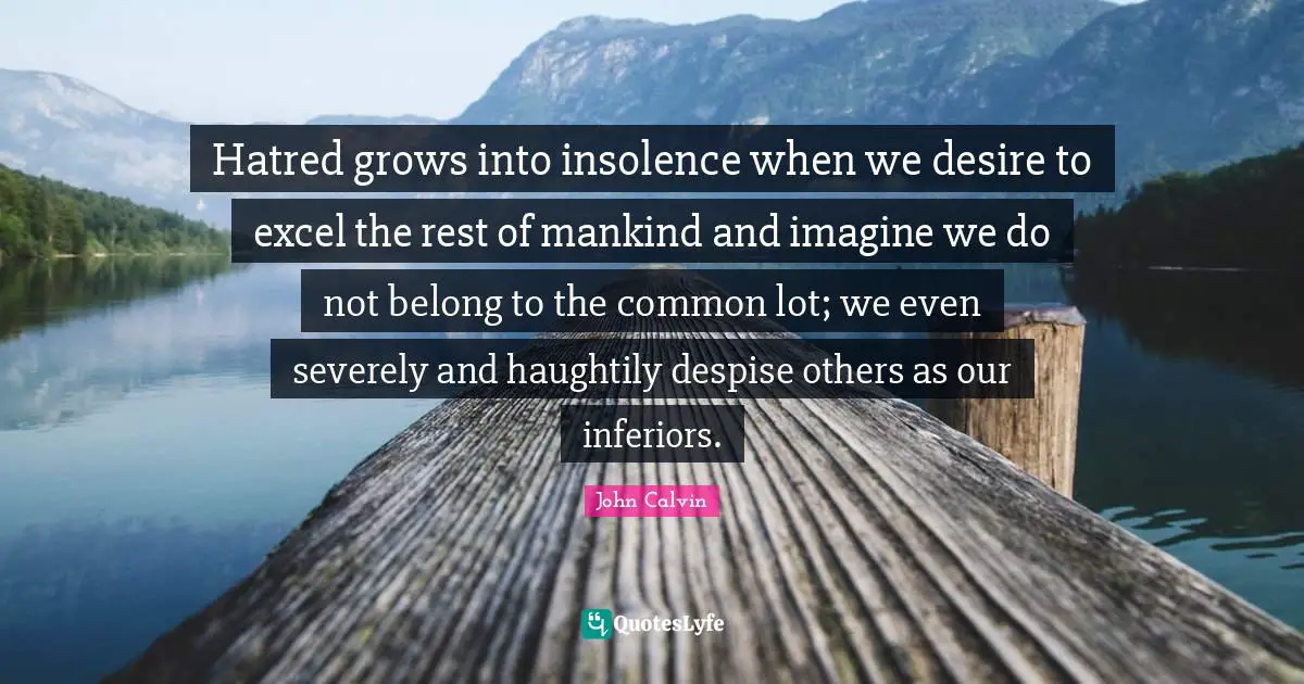 John Calvin Quotes: "Hatred grows into insolence when we desire to excel the rest of mankind and imagine we do not belong to the common lot; we even severely and haughtily despise others as our inferiors."
