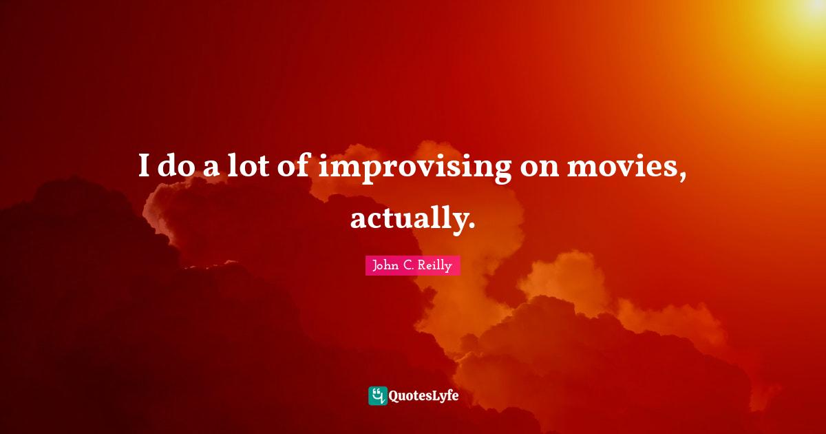I do a lot of improvising on movies, actually.