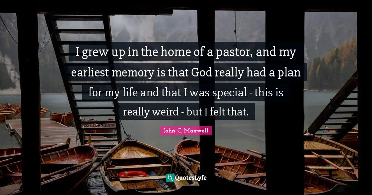 I grew up in the home of a pastor, and my earliest memory is that God really had a plan for my life and that I was special - this is really weird - but I felt that.