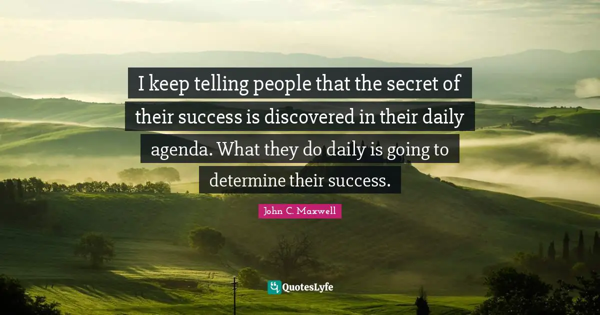 I keep telling people that the secret of their success is discovered in their daily agenda. What they do daily is going to determine their success.