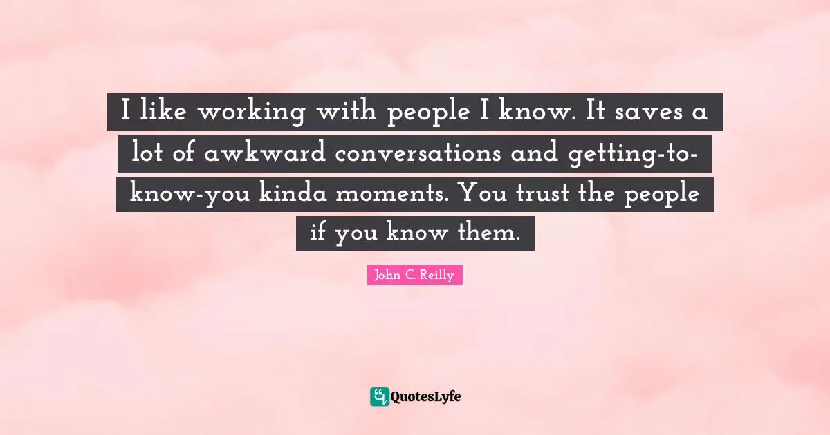 John C. Reilly Quotes: "I like working with people I know. It saves a lot of awkward conversations and getting-to-know-you kinda moments. You trust the people if you know them."
