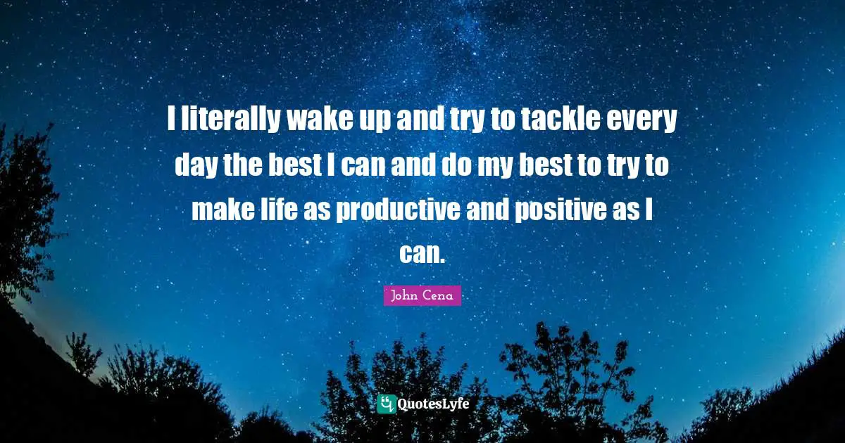 I literally wake up and try to tackle every day the best I can and do my best to try to make life as productive and positive as I can.