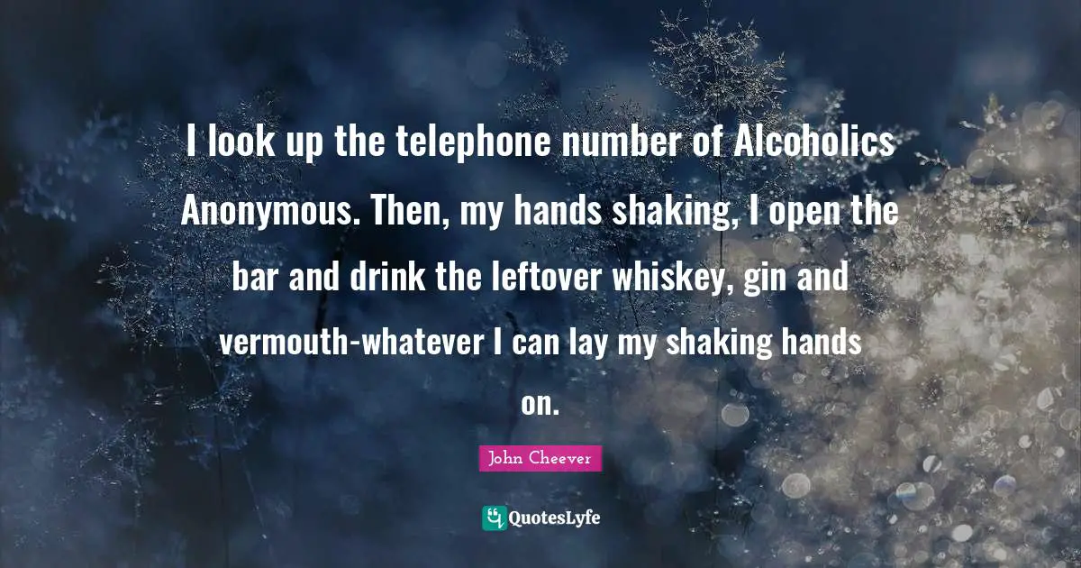 I look up the telephone number of Alcoholics Anonymous. Then, my hands shaking, I open the bar and drink the leftover whiskey, gin and vermouth-whatever I can lay my shaking hands on.