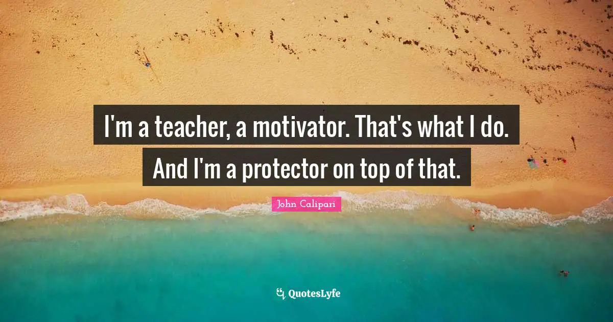 I'm a teacher, a motivator. That's what I do. And I'm a protector on top of that.